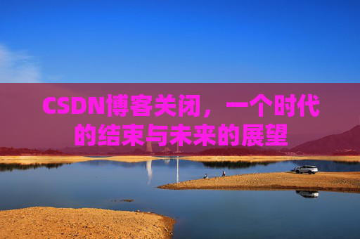 CSDN博客关闭，一个时代的结束与未来的展望